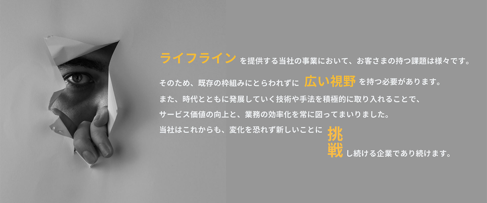 ライフラインを提供する当社の事業において、お客さまの持つ課題は様々です。そのため、既存の枠組みにとらわれずに広い視野を持つ必要があります。また、時代とともに発展していく技術や手法を積極的に取り入れることで、サービス価値の向上と、業務の効率化を常に図ってまいりました。当社はこれからも、変化を恐れず新しいことに挑戦し続ける企業であり続けます。